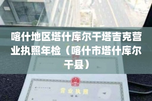 喀什地区塔什库尔干塔吉克营业执照年检（喀什市塔什库尔干县）