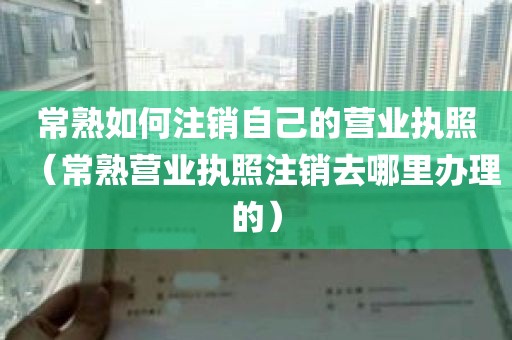 常熟如何注销自己的营业执照（常熟营业执照注销去哪里办理的）