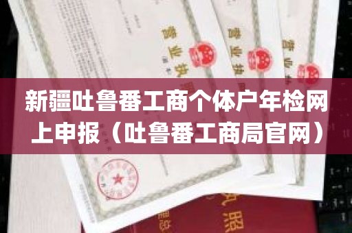 新疆吐鲁番工商个体户年检网上申报（吐鲁番工商局官网）