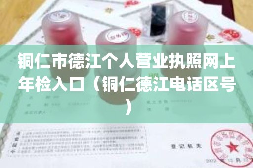 铜仁市德江个人营业执照网上年检入口（铜仁德江电话区号）