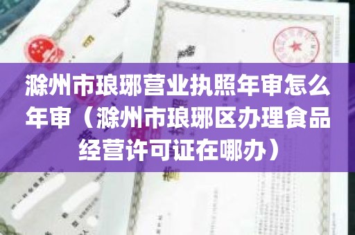 滁州市琅琊营业执照年审怎么年审（滁州市琅琊区办理食品经营许可证在哪办）