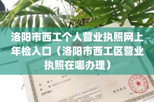 洛阳市西工个人营业执照网上年检入口（洛阳市西工区营业执照在哪办理）