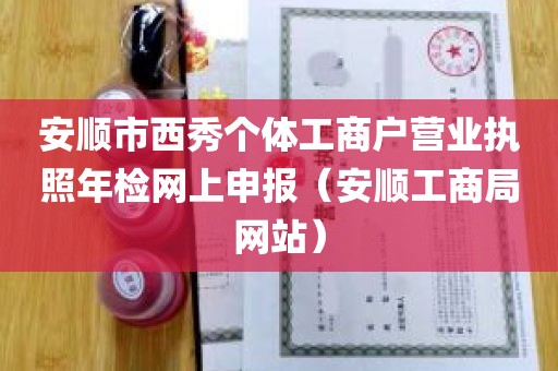 安顺市西秀个体工商户营业执照年检网上申报（安顺工商局网站）