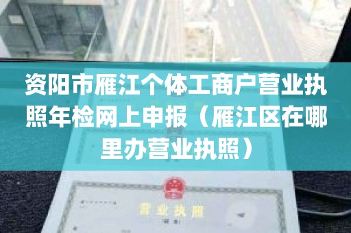 资阳市雁江个体工商户营业执照年检网上申报（雁江区在哪里办营业执照）