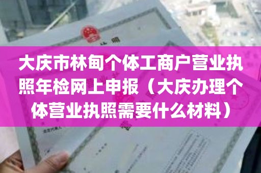 大庆市林甸个体工商户营业执照年检网上申报（大庆办理个体营业执照需要什么材料）