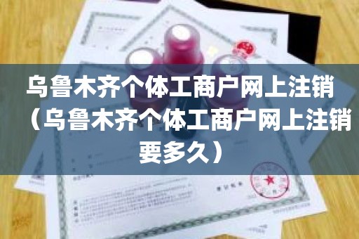 乌鲁木齐个体工商户网上注销（乌鲁木齐个体工商户网上注销要多久）