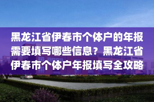 黑龙江省伊春市个体户的年报需要填写哪些信息？黑龙江省伊春市个体户年报填写全攻略