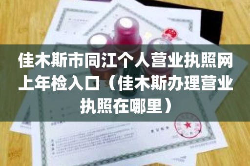 佳木斯市同江个人营业执照网上年检入口（佳木斯办理营业执照在哪里）