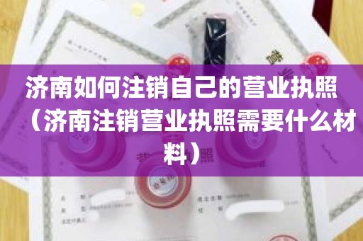 济南如何注销自己的营业执照（济南注销营业执照需要什么材料）