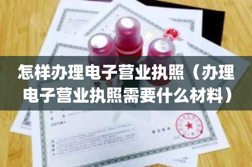 怎样办理电子营业执照（办理电子营业执照需要什么材料）