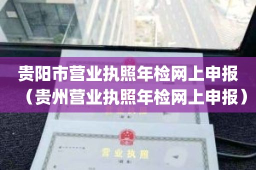 贵阳市营业执照年检网上申报（贵州营业执照年检网上申报）