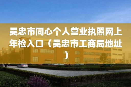 吴忠市同心个人营业执照网上年检入口（吴忠市工商局地址）