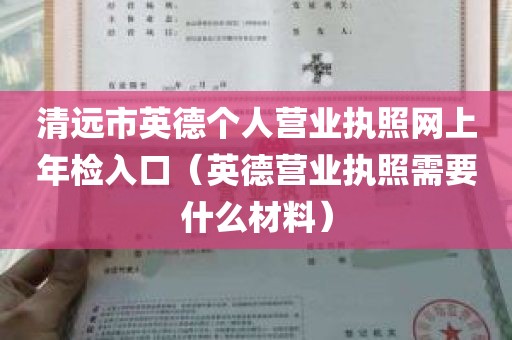 清远市英德个人营业执照网上年检入口（英德营业执照需要什么材料）