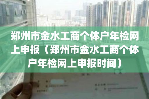 郑州市金水工商个体户年检网上申报（郑州市金水工商个体户年检网上申报时间）