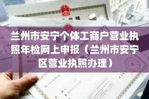 兰州市安宁个体工商户营业执照年检网上申报（兰州市安宁区营业执照办理）