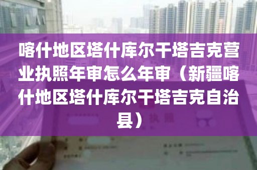 喀什地区塔什库尔干塔吉克营业执照年审怎么年审（新疆喀什地区塔什库尔干塔吉克自治县）