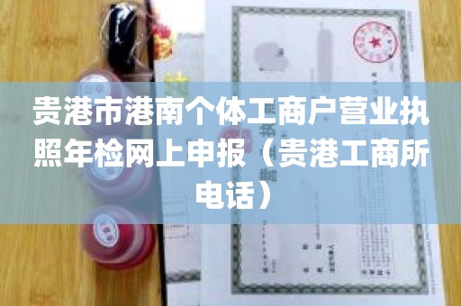 贵港市港南个体工商户营业执照年检网上申报（贵港工商所电话）