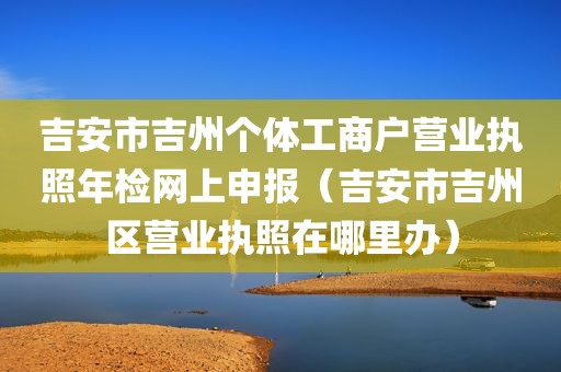 吉安市吉州个体工商户营业执照年检网上申报（吉安市吉州区营业执照在哪里办）