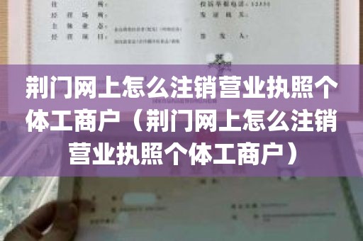 荆门网上怎么注销营业执照个体工商户（荆门网上怎么注销营业执照个体工商户）