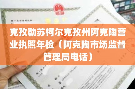 克孜勒苏柯尔克孜州阿克陶营业执照年检（阿克陶市场监督管理局电话）