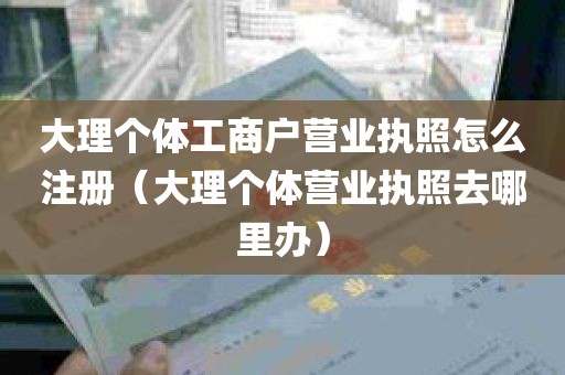 大理个体工商户营业执照怎么注册（大理个体营业执照去哪里办）