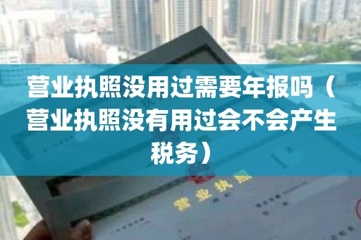 营业执照没用过需要年报吗（营业执照没有用过会不会产生税务）