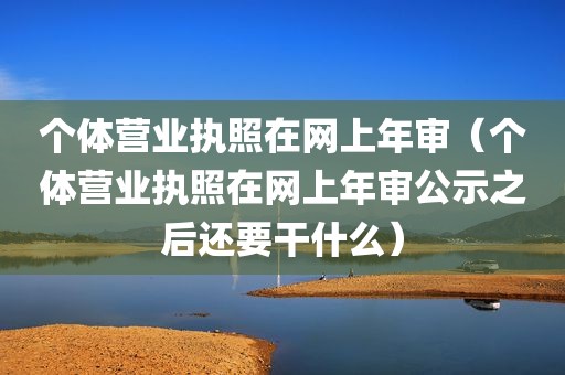 个体营业执照在网上年审（个体营业执照在网上年审公示之后还要干什么）