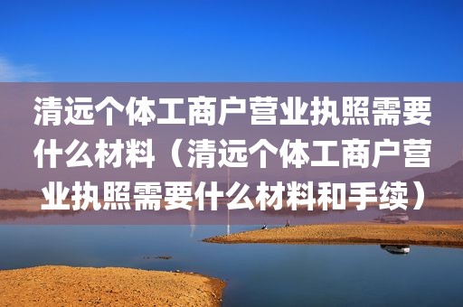 清远个体工商户营业执照需要什么材料（清远个体工商户营业执照需要什么材料和手续）