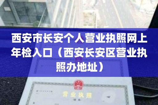 西安市长安个人营业执照网上年检入口（西安长安区营业执照办地址）