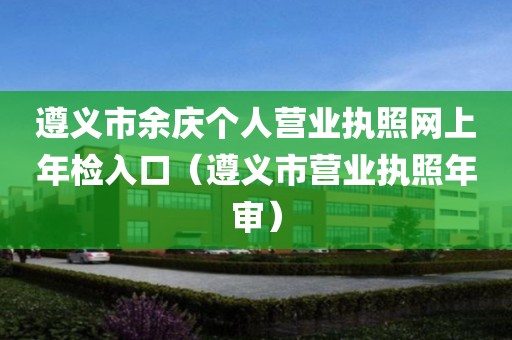 遵义市余庆个人营业执照网上年检入口（遵义市营业执照年审）