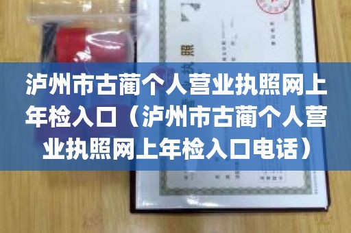 泸州市古蔺个人营业执照网上年检入口（泸州市古蔺个人营业执照网上年检入口电话）