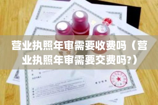 营业执照年审需要收费吗（营业执照年审需要交费吗?）