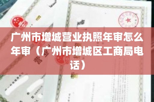 广州市增城营业执照年审怎么年审（广州市增城区工商局电话）