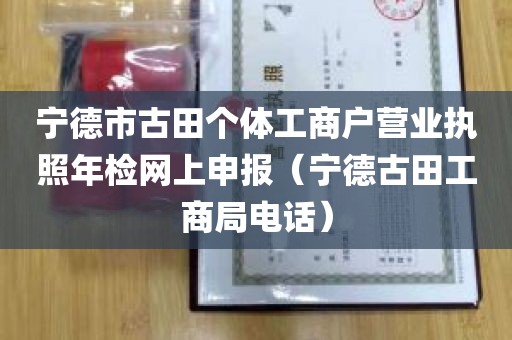 宁德市古田个体工商户营业执照年检网上申报（宁德古田工商局电话）