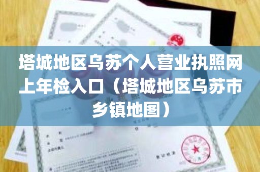 塔城地区乌苏个人营业执照网上年检入口（塔城地区乌苏市乡镇地图）