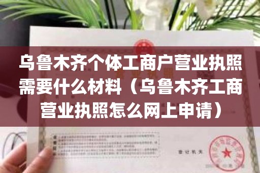 乌鲁木齐个体工商户营业执照需要什么材料（乌鲁木齐工商营业执照怎么网上申请）