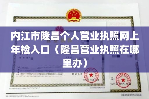 内江市隆昌个人营业执照网上年检入口（隆昌营业执照在哪里办）