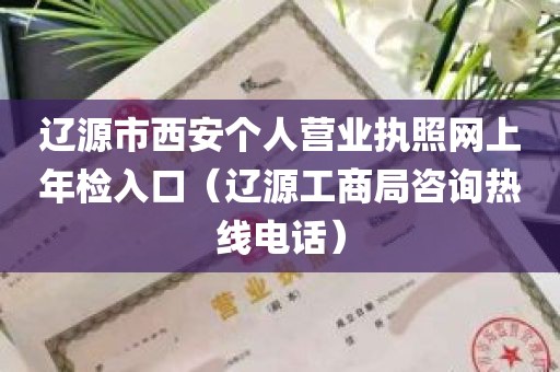 辽源市西安个人营业执照网上年检入口（辽源工商局咨询热线电话）