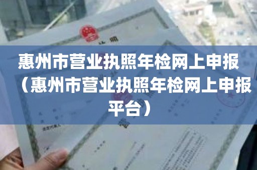 惠州市营业执照年检网上申报（惠州市营业执照年检网上申报平台）