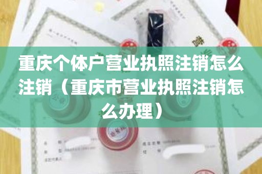 重庆个体户营业执照注销怎么注销（重庆市营业执照注销怎么办理）