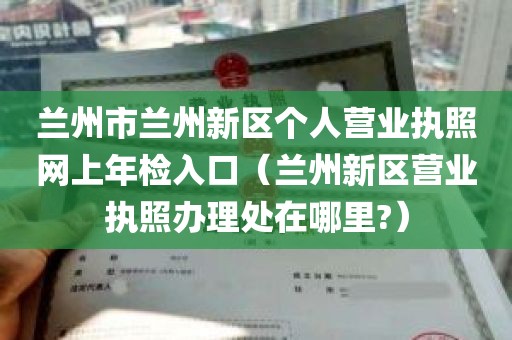 兰州市兰州新区个人营业执照网上年检入口（兰州新区营业执照办理处在哪里?）