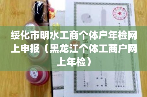 绥化市明水工商个体户年检网上申报（黑龙江个体工商户网上年检）