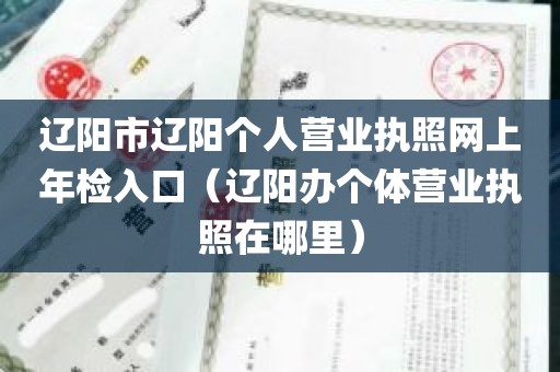 辽阳市辽阳个人营业执照网上年检入口（辽阳办个体营业执照在哪里）