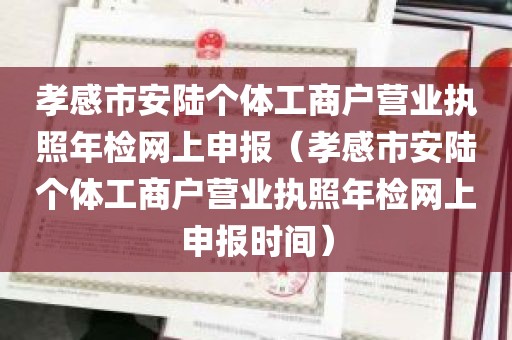 孝感市安陆个体工商户营业执照年检网上申报（孝感市安陆个体工商户营业执照年检网上申报时间）