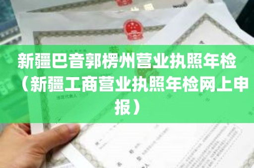 新疆巴音郭楞州营业执照年检（新疆工商营业执照年检网上申报）