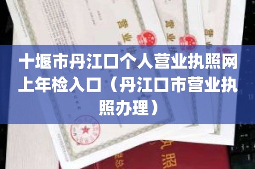 十堰市丹江口个人营业执照网上年检入口（丹江口市营业执照办理）