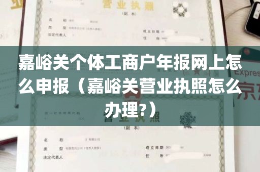 嘉峪关个体工商户年报网上怎么申报（嘉峪关营业执照怎么办理?）