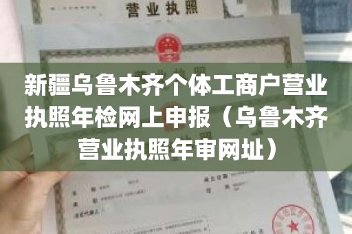 新疆乌鲁木齐个体工商户营业执照年检网上申报（乌鲁木齐营业执照年审网址）